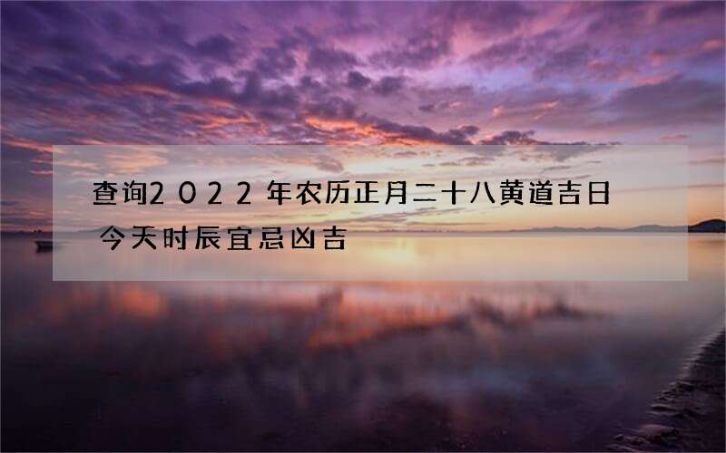 查询2022年农历正月二十八黄道吉日 今天时辰宜忌凶吉